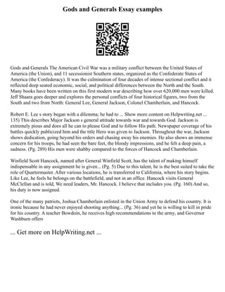 Gods and Generals Essay examples
Gods and Generals The American Civil War was a military conflict between the United States of
America (the Union), and 11 secessionist Southern states, organized as the Confederate States of
America (the Confederacy). It was the culmination of four decades of intense sectional conflict and it
reflected deep seated economic, social, and political differences between the North and the South.
Many books have been written on this first modern war describing how over 620,000 men were killed.
Jeff Shaara goes deeper and explores the personal conflicts of four historical figures, two from the
South and two from North: General Lee, General Jackson, Colonel Chamberlain, and Hancock.
Robert E. Lee s story began with a dilemma; he had to ... Show more content on Helpwriting.net ...
135) This describes Major Jackson s general attitude towards war and towards God. Jackson is
extremely pious and does all he can to please God and to follow His path. Newspaper coverage of his
battles quickly publicized him and the title Hero was given to Jackson. Throughout the war, Jackson
shows dedication, going beyond his orders and chasing away his enemies. He also shows an immense
concern for his troops, he had seen the bare feet, the bloody impressions, and he felt a deep pain, a
sadness. (Pg. 289) His men were shabby compared to the forces of Hancock and Chamberlain.
Winfield Scott Hancock, named after General Winfield Scott, has the talent of making himself
indispensable in any assignment he is given... (Pg. 5) Due to this talent, he is the best suited to take the
role of Quartermaster. After various locations, he is transferred to California, where his story begins.
Like Lee, he feels he belongs on the battlefield, and not in an office. Hancock visits General
McClellan and is told, We need leaders, Mr. Hancock. I believe that includes you. (Pg. 160) And so,
his duty is now assigned.
One of the many patriots, Joshua Chamberlain enlisted in the Union Army to defend his country. It is
ironic because he had never enjoyed shooting anything... (Pg. 36) and yet he is willing to kill in pride
for his country. A teacher Bowdoin, he receives high recommendations to the army, and Governor
Washburn offers
... Get more on HelpWriting.net ...
 