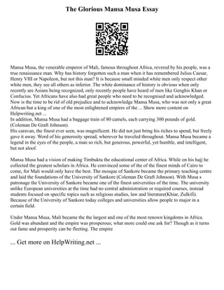 The Glorious Mansa Musa Essay
Mansa Musa, the venerable emperor of Mali, famous throughout Africa, revered by his people, was a
true renaissance man. Why has history forgotten such a man when it has remembered Julius Caesar,
Henry VIII or Napoleon, but not this man? It is because small minded white men only respect other
white men, they see all others as inferior. The white dominance of history is obvious when only
recently are Asians being recognized, only recently people have heard of men like Genghis Khan or
Confucius. Yet Africans have also had great people who need to be recognised and acknowledged.
Now is the time to be rid of old prejudice and to acknowledge Mansa Musa, who was not only a great
African but a king of one of the most enlightened empires of the ... Show more content on
Helpwriting.net ...
In addition, Mansa Musa had a baggage train of 80 camels, each carrying 300 pounds of gold.
(Coleman De Graft Johnson).
His caravan, the finest ever seen, was magnificent. He did not just bring his riches to spend, but freely
gave it away. Word of his generosity spread, wherever he traveled throughout. Mansa Musa became a
legend in the eyes of the people, a man so rich, but generous, powerful, yet humble, and intelligent,
but not aloof.
Mansa Musa had a vision of making Timbuktu the educational center of Africa. While on his hajj he
collected the greatest scholars in Africa. He convinced some of the of the finest minds of Cairo to
come, for Mali would only have the best. The mosque of Sankore became the primary teaching centre
and laid the foundations of the University of Sankore (Coleman De Graft Johnson). With Musa s
patronage the University of Sankore became one of the finest universities of the time. The university
unlike European universities at the time had no central administration or required courses, instead
students focused on specific topics such as religious studies, law and literature(Khiar, Zulkifi).
Because of the University of Sankore today colleges and universities allow people to major in a
certain field.
Under Mansa Musa, Mali became the the largest and one of the most renown kingdoms in Africa.
Gold was abundant and the empire was prosperous; what more could one ask for? Though as it turns
out fame and prosperity can be fleeting. The empire
... Get more on HelpWriting.net ...
 