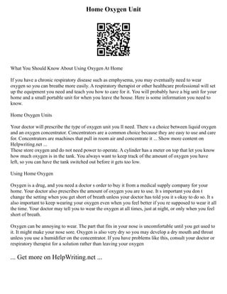 Home Oxygen Unit
What You Should Know About Using Oxygen At Home
If you have a chronic respiratory disease such as emphysema, you may eventually need to wear
oxygen so you can breathe more easily. A respiratory therapist or other healthcare professional will set
up the equipment you need and teach you how to care for it. You will probably have a big unit for your
home and a small portable unit for when you leave the house. Here is some information you need to
know.
Home Oxygen Units
Your doctor will prescribe the type of oxygen unit you ll need. There s a choice between liquid oxygen
and an oxygen concentrator. Concentrators are a common choice because they are easy to use and care
for. Concentrators are machines that pull in room air and concentrate it ... Show more content on
Helpwriting.net ...
These store oxygen and do not need power to operate. A cylinder has a meter on top that let you know
how much oxygen is in the tank. You always want to keep track of the amount of oxygen you have
left, so you can have the tank switched out before it gets too low.
Using Home Oxygen
Oxygen is a drug, and you need a doctor s order to buy it from a medical supply company for your
home. Your doctor also prescribes the amount of oxygen you are to use. It s important you don t
change the setting when you get short of breath unless your doctor has told you it s okay to do so. It s
also important to keep wearing your oxygen even when you feel better if you re supposed to wear it all
the time. Your doctor may tell you to wear the oxygen at all times, just at night, or only when you feel
short of breath.
Oxygen can be annoying to wear. The part that fits in your nose is uncomfortable until you get used to
it. It might make your nose sore. Oxygen is also very dry so you may develop a dry mouth and throat
unless you use a humidifier on the concentrator. If you have problems like this, consult your doctor or
respiratory therapist for a solution rather than leaving your oxygen
... Get more on HelpWriting.net ...
 