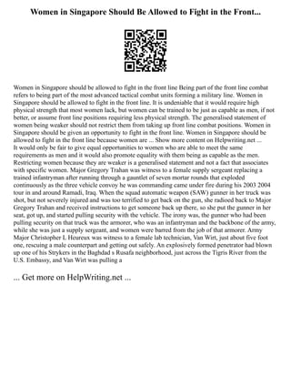 Women in Singapore Should Be Allowed to Fight in the Front...
Women in Singapore should be allowed to fight in the front line Being part of the front line combat
refers to being part of the most advanced tactical combat units forming a military line. Women in
Singapore should be allowed to fight in the front line. It is undeniable that it would require high
physical strength that most women lack, but women can be trained to be just as capable as men, if not
better, or assume front line positions requiring less physical strength. The generalised statement of
women being weaker should not restrict them from taking up front line combat positions. Women in
Singapore should be given an opportunity to fight in the front line. Women in Singapore should be
allowed to fight in the front line because women are ... Show more content on Helpwriting.net ...
It would only be fair to give equal opportunities to women who are able to meet the same
requirements as men and it would also promote equality with them being as capable as the men.
Restricting women because they are weaker is a generalised statement and not a fact that associates
with specific women. Major Gregory Trahan was witness to a female supply sergeant replacing a
trained infantryman after running through a gauntlet of seven mortar rounds that exploded
continuously as the three vehicle convoy he was commanding came under fire during his 2003 2004
tour in and around Ramadi, Iraq. When the squad automatic weapon (SAW) gunner in her truck was
shot, but not severely injured and was too terrified to get back on the gun, she radioed back to Major
Gregory Trahan and received instructions to get someone back up there, so she put the gunner in her
seat, got up, and started pulling security with the vehicle. The irony was, the gunner who had been
pulling security on that truck was the armorer, who was an infantryman and the backbone of the army,
while she was just a supply sergeant, and women were barred from the job of that armorer. Army
Major Christopher L Heureux was witness to a female lab technician, Van Wirt, just about five foot
one, rescuing a male counterpart and getting out safely. An explosively formed penetrator had blown
up one of his Strykers in the Baghdad s Rusafa neighborhood, just across the Tigris River from the
U.S. Embassy, and Van Wirt was pulling a
... Get more on HelpWriting.net ...
 