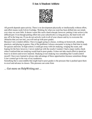 I Am A Student Athlete
All growth depends upon activity. There is no development physically or intellectually without effort,
and effort means work Calvin Coolidge. Working for what you want has been drilled into our minds
ever since we were little. It doesn t seem like such a hard concept; however, putting it into action is the
difficult part. Even though putting effort into your schoolwork is a long process, the hard work will
pay off in the long run. If you do not actively work in all of your classes and try to overcome the
obstacles that you run into, you will end up with poor grades.
Because I am a student athlete, I have to juggle going to classes, working on homework, attending
practices, and playing in games. One of the problems I always encounter is trying to find time to study
for quizzes and tests. In high school, I could get away with not studying, winging the exam, and
hoping for the best; however, I never ended up with the results I wanted. I had a major reality check
when I realized that not studying would lead to poor grades. It does not take much effort to spend an
hour to sit down and review material. Studying or not studying was something that I could control
myself. I have now learned to always take advantage of these opportunities because sometimes things
I can t control get in the way of my academics.
Something that is unavoidable that might lead to poor grades is the pressure that is pushed upon them
to excel and advance in classes. This pressure can come from
... Get more on HelpWriting.net ...
 