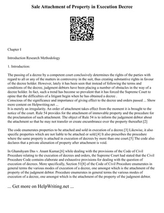 Sale Attachment of Property in Execution Decree
Chapter I
Introduction Research Methodology
1. Introduction:
The passing of a decree by a competent court conclusively determines the rights of the parties with
regard to all or any of the matters in controversy in the suit, thus creating substantive rights in favour
of the decree holder. However, lately it has been seen that instead of following the terms and
conditions of the decree, judgment debtors have been placing a number of obstacles in the way of a
decree holder. In fact, such a trend has become so prevalent that it has forced the Supreme Court to
opine that the difficulties of a litigant begin when he has obtained a decree .
Conscious of the significance and importance of giving effect to the decree and orders passed ... Show
more content on Helpwriting.net ...
It is merely an irregularity. An order of attachment takes effect from the moment it is brought to the
notice of the court. Rule 54 provides for the attachment of immovable property and the procedure for
the proclamation of such attachment. The object of Rule 54 is to inform the judgement debtor about
the attachment so that he may not transfer or create encumbrance over the property thereafter.[2]
The code enumerates properties to be attached and sold in execution of a decree.[3] Likewise, it also
specific properties which are not liable to be attached or sold.[4] It also prescribes the procedure
where the same property is attached in execution of decrees by more than one court.[5] The code also
declares that a private alienation of property after attachment is void.
In Ghanshyam Das v. Anant Kumar,[6] while dealing with the provisions of the Code of Civil
Procedure relating to the execution of decrees and orders, the Supreme Court had stated that the Civil
Procedure Code contains elaborate and exhaustive provisions for dealing with the question of
execution of decrees. More specifically, Section 51[8] of the Code of Civil Procedure enumerates in
general terms the various modes of execution of a decree, one amongst which is the attachment of the
property of the judgment debtor. Procedure enumerates in general terms the various modes of
execution of a decree, one amongst which is the attachment of the property of the judgment debtor.
... Get more on HelpWriting.net ...
 
