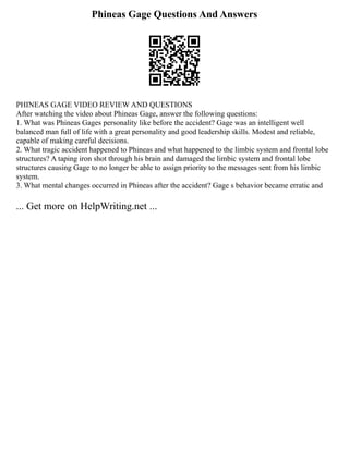 Phineas Gage Questions And Answers
PHINEAS GAGE VIDEO REVIEW AND QUESTIONS
After watching the video about Phineas Gage, answer the following questions:
1. What was Phineas Gages personality like before the accident? Gage was an intelligent well
balanced man full of life with a great personality and good leadership skills. Modest and reliable,
capable of making careful decisions.
2. What tragic accident happened to Phineas and what happened to the limbic system and frontal lobe
structures? A taping iron shot through his brain and damaged the limbic system and frontal lobe
structures causing Gage to no longer be able to assign priority to the messages sent from his limbic
system.
3. What mental changes occurred in Phineas after the accident? Gage s behavior became erratic and
... Get more on HelpWriting.net ...
 