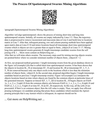 The Process Of Spatiotemporal Swarms Mining Algorithms
paragraph{Spatiotemporal Swarms Mining Algorithms}
Algorithm ref{algo:spatiotemporal} shows the process of mining short time and long time
spatiotemporal swarms. Initially, all swarms are empty indicated by Lines 3 5. Then, the trajectory
data is preprocessed to remove inconsistent and inaccurate data at Line 6 and build time to locations
matrix at Line 7. After that, infrequent pruning, row and column pruning methods have been applied
upon matrix data at Lines 8 10 and mines locations based all timestamps short time spatiotemporal
swarms which is objects set size is greater than or equal to $min_{object}$ at Lines 11 17. Mining
long time spatiotemporal swarm generates K length timestamps candidate swarms from the self
joining of K 1 ... Show more content on Helpwriting.net ...
After that we will mine others swarms. The necessary steps used for mining moving objects swarms
are pointed below where we consider minimum number of objects $min_{object}$ = 2.
At first, our proposed method generates 1 length tiemstamp swarm from the given database shown in
the figure ref{example1}(b) that is called short time spatiotemporal swarms. It has been shown that
the objects in location $L_3$ at timestamps $T_1$ and location $L_4$ at timestemps $T_1, T_3,
T_5$ are removed because only one object exists in the locations which is less than the minimum
number of objects $min_{object}$. In the second step, proposed algorithm begets 2 length timestamps
candidate based on previous 1 length timestamp swarms. Figure ref{example1}(c) interprets the
objects locations based on time where objects are found by the common objects at particular times of
the generated timesets. Suppose at timeset $[T_1, T_2]$ in location $L_1$ begets objects set $left
{o_1, o_2, o_3right}$ from the common objects sets between $left{o_1, o_2, o_3, o_4right}$ and
$left{o_1, o_2, o_3right}$ at time $T_1$ an $T_2$ respectively. In this way, all the cells of are
procreated. If their is no common object, then the cell value is empty. Then, we apply four efficient
pruning techniques: (i) candidate pruning that prune those candidates which maintain the Apriori
pruning principle that is any itemset which is infrequent, its superset should not be
... Get more on HelpWriting.net ...
 
