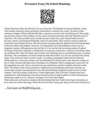 Persuasive Essay On School Shootings
School shootings strike into the heart of every American. The thought of innocent students, young
with limitless potential, being mercilessly mowed down wrenches one s heart. Yet these events
continue to happen. What could possibly drive a person to commit such a horrifying act? That single
question has created a fierce debate over the causes of school shootings and what should be done to
stop them. The many possible causes include lax gun control laws, poor mental health services,
poverty, culture, psychological thresholds, and even masculinity. They touch on sensitive political
issues that cause intense division. This divisiveness has prevented any federal action from being taken
to directly address the problem. However, it is important to set aside differences and to act in a
pragmatic manner. Although some may not like it, it is clear that the increasing number of school
shootings in the US is caused by a combination of weak gun control laws, and toxic masculinity. Guns
are created to kill. They have been used in many mass shootings and in overwhelming cases, in school
shootings. The crowdedness of school campuses make them lethal. It is also no secret that the United
States is the wild west when it comes to guns. According to Samantha Gupta from the Harvard
Political Review, American civilians own an astounding 270 million guns, more than the civilians of
the 21 other countries that had school shootings own combined. That is enough guns to give 84% of
the population one each. This is caused by lax gun control laws and the loopholes that exist within
them. The failure of the US government to implement universal background checks and bans on
certain types of guns and ammunitions have allowed potentially dangerous people access to lethal
weapons. And these people wreak havoc. From Gupta again, Out of all these countries that have
experienced a school shooting in the given time period, the average number of school shootings per
firearm per capita is 0.111; America s average is over five times higher.
Often, detractors will point to countries like Switzerland that have high levels of gun ownership yet
have almost no school shootings. While the Swiss do have many guns, they are not allowed to possess
... Get more on HelpWriting.net ...
 