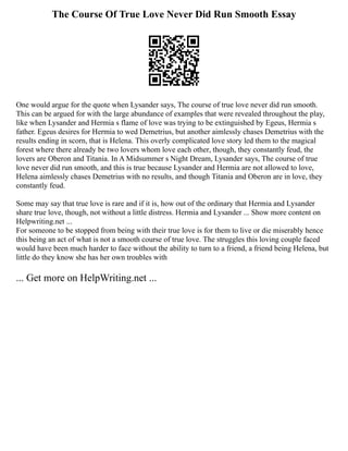 The Course Of True Love Never Did Run Smooth Essay
One would argue for the quote when Lysander says, The course of true love never did run smooth.
This can be argued for with the large abundance of examples that were revealed throughout the play,
like when Lysander and Hermia s flame of love was trying to be extinguished by Egeus, Hermia s
father. Egeus desires for Hermia to wed Demetrius, but another aimlessly chases Demetrius with the
results ending in scorn, that is Helena. This overly complicated love story led them to the magical
forest where there already be two lovers whom love each other, though, they constantly feud, the
lovers are Oberon and Titania. In A Midsummer s Night Dream, Lysander says, The course of true
love never did run smooth, and this is true because Lysander and Hermia are not allowed to love,
Helena aimlessly chases Demetrius with no results, and though Titania and Oberon are in love, they
constantly feud.
Some may say that true love is rare and if it is, how out of the ordinary that Hermia and Lysander
share true love, though, not without a little distress. Hermia and Lysander ... Show more content on
Helpwriting.net ...
For someone to be stopped from being with their true love is for them to live or die miserably hence
this being an act of what is not a smooth course of true love. The struggles this loving couple faced
would have been much harder to face without the ability to turn to a friend, a friend being Helena, but
little do they know she has her own troubles with
... Get more on HelpWriting.net ...
 
