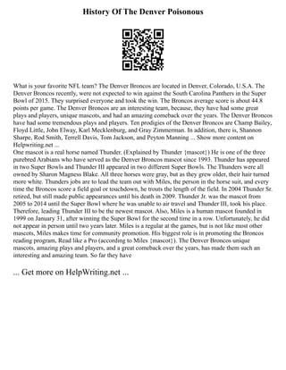 History Of The Denver Poisonous
What is your favorite NFL team? The Denver Broncos are located in Denver, Colorado, U.S.A. The
Denver Broncos recently, were not expected to win against the South Carolina Panthers in the Super
Bowl of 2015. They surprised everyone and took the win. The Broncos average score is about 44.8
points per game. The Denver Broncos are an interesting team, because, they have had some great
plays and players, unique mascots, and had an amazing comeback over the years. The Denver Broncos
have had some tremendous plays and players. Ten prodigies of the Denver Broncos are Champ Bailey,
Floyd Little, John Elway, Karl Mecklenburg, and Gray Zimmerman. In addition, there is, Shannon
Sharpe, Rod Smith, Terrell Davis, Tom Jackson, and Peyton Manning ... Show more content on
Helpwriting.net ...
One mascot is a real horse named Thunder. (Explained by Thunder {mascot}) He is one of the three
purebred Arabians who have served as the Denver Broncos mascot since 1993. Thunder has appeared
in two Super Bowls and Thunder III appeared in two different Super Bowls. The Thunders were all
owned by Sharon Magness Blake. All three horses were gray, but as they grew older, their hair turned
more white. Thunders jobs are to lead the team out with Miles, the person in the horse suit, and every
time the Broncos score a field goal or touchdown, he trouts the length of the field. In 2004 Thunder Sr.
retired, but still made public appearances until his death in 2009. Thunder Jr. was the mascot from
2005 to 2014 until the Super Bowl where he was unable to air travel and Thunder III, took his place.
Therefore, leading Thunder III to be the newest mascot. Also, Miles is a human mascot founded in
1999 on January 31, after winning the Super Bowl for the second time in a row. Unfortunately, he did
not appear in person until two years later. Miles is a regular at the games, but is not like most other
mascots, Miles makes time for community promotion. His biggest role is in promoting the Broncos
reading program, Read like a Pro (according to Miles {mascot}). The Denver Broncos unique
mascots, amazing plays and players, and a great comeback over the years, has made them such an
interesting and amazing team. So far they have
... Get more on HelpWriting.net ...
 