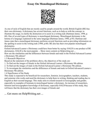 Essay On Monolingual Dictionary
As one of style of English that are mostly used by people around the world, British English (BE) has
their own dictionary. A dictionary has several functions, such as to help us with the concept, to
illustrate the usage, to clarify the distinction or to assist in a writing task (Hartman James, 1998, p.
60). One of several types of dictionary is monolingual dictionary. Monolingual dictionary is the
lemma of a language explained in the same language (Hartman James, 1998, p.95). Hartman and
James state that a monolingual dictionary performs several functions such as providing information on
the spelling to assist in the writing task (1998, p.60). BE also has their own popular monolingual
dictionaries.
Oxford Advanced Learner s Dictionary could have been better by saying: OALD is one product of BE
dictionaries. OALD is the most popular ... Show more content on Helpwriting.net ...
How are the similarities and the differences between female and male in the Oxford Advanced Learner
s Dictionary 9th edition?
1.3 Research Objectives
Based on the statement of the problems above, the objectives of the study are:
1. To find out the images of female in the Oxford Advanced Learner s Dictionary 9th edition.
2. To find out the images of male in the Oxford Advanced Learner s Dictionary 9th edition.
3. To investigate the similarities and the differences of female and male in Oxford Advanced Learner s
Dictionary 9th edition.
1.4 Significance of the Study
This study is expected to be beneficial for researchers, feminist, lexicographers, teachers, students,
and someone who works and need the dictionary to help them in writing, thinking and reading due to
English as their second language. This study aims to extend research in lexicography and gender,
especially in examples of lemmata in monolingual learner s dictionary. An increase of researchers,
feminist and lexicographers knowledge of dictionary, especially OALD because of this study, they
will know that the dictionary has their own images of female and
... Get more on HelpWriting.net ...
 