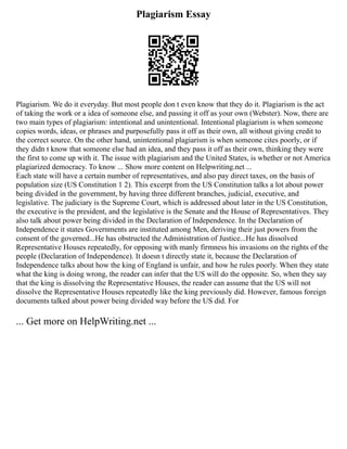 Plagiarism Essay
Plagiarism. We do it everyday. But most people don t even know that they do it. Plagiarism is the act
of taking the work or a idea of someone else, and passing it off as your own (Webster). Now, there are
two main types of plagiarism: intentional and unintentional. Intentional plagiarism is when someone
copies words, ideas, or phrases and purposefully pass it off as their own, all without giving credit to
the correct source. On the other hand, unintentional plagiarism is when someone cites poorly, or if
they didn t know that someone else had an idea, and they pass it off as their own, thinking they were
the first to come up with it. The issue with plagiarism and the United States, is whether or not America
plagiarized democracy. To know ... Show more content on Helpwriting.net ...
Each state will have a certain number of representatives, and also pay direct taxes, on the basis of
population size (US Constitution 1 2). This excerpt from the US Constitution talks a lot about power
being divided in the government, by having three different branches, judicial, executive, and
legislative. The judiciary is the Supreme Court, which is addressed about later in the US Constitution,
the executive is the president, and the legislative is the Senate and the House of Representatives. They
also talk about power being divided in the Declaration of Independence. In the Declaration of
Independence it states Governments are instituted among Men, deriving their just powers from the
consent of the governed...He has obstructed the Administration of Justice...He has dissolved
Representative Houses repeatedly, for opposing with manly firmness his invasions on the rights of the
people (Declaration of Independence). It doesn t directly state it, because the Declaration of
Independence talks about how the king of England is unfair, and how he rules poorly. When they state
what the king is doing wrong, the reader can infer that the US will do the opposite. So, when they say
that the king is dissolving the Representative Houses, the reader can assume that the US will not
dissolve the Representative Houses repeatedly like the king previously did. However, famous foreign
documents talked about power being divided way before the US did. For
... Get more on HelpWriting.net ...
 