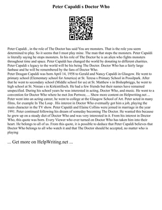 Peter Capaldi s Doctor Who
Peter Capaldi , in the role of The Doctor has said You are monsters. That is the role you seem
determined to play. So it seems that I must play mine. The man that stops the monsters. Peter Capaldi
is literally saying he stops monsters. In his role of The Doctor he is an alien who fights monsters
throughout time and space. Peter Capaldi has changed the world by donating to different charities.
Peter Capaldi s legacy to the world will be his being The Doctor. Doctor Who has a fairly large
fanbase and he will be remembered by the fans of Doctor Who.
Peter Dougan Capaldi was born April 14, 1958 to Gerald and Nancy Capaldi in Glasgow. He went to
primary school (Elementary school for America) at St. Teresa s Primary School in Possilpark. After
that he went to secondary school (Middle school for us) at St. Matthew s in Bishopbriggs, he went to
high school at St. Ninian s in Kirkintilloch. He had a few friends but their names have remained
unspecified. During his school years he was interested in acting, Doctor Who, and music. He went to a
convention for Doctor Who where he met Jon Pertwee, ... Show more content on Helpwriting.net ...
Peter went into an acting career, he went to college at the Glasgow School of Art. Peter acted in many
films, for example In The Loop . His interest in Doctor Who eventually got him a job, playing the
main character in the TV show. Peter Capaldi and Elaine Collins were joined in marriage in the year
1991. Peter continued following his dream of someday becoming The Doctor. He wanted this because
he grew up on a steady diet of Doctor Who and was very interested in it. From his interest in Doctor
Who, this quote was born. Every Viewer who ever turned on Doctor Who has taken him into their
heart. He belongs to all of us. From this quote, it is possible to deduce that Peter Capaldi believes that
Doctor Who belongs to all who watch it and that The Doctor should be accepted, no matter who is
playing
... Get more on HelpWriting.net ...
 