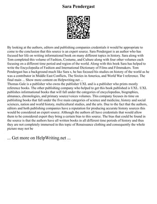 Sara Pendergast
By looking at the authors, editors and publishing companies credentials it would be appropriate to
come to the conclusion that this source is an expert source. Sara Pendergast is an author who has
focused her life on writing informational book on many different topics in history. Sara along with
Tom completed this volume of Fashion, Costume, and Culture along with four other volumes each
focusing on a different time period and region of the world. Along with this book Sara has helped to
write the Encyclopedia of Fashion and International Dictionary of Films and Filmmakers. Tom
Pendergast has a background much like Sara s, he has focused his studies on history of the world as he
was a contributor in Middle East Conflicts, The Sixties in America, and World War I reference. The
final main ... Show more content on Helpwriting.net ...
Thomas Gale is a publisher who owns the publisher UXL and is a publisher who prints mostly
reference books. The other publishing company who helped to get this book published is UXL. UXL
publishes informational books that will fall under the categories of encyclopedias, biographies,
almanacs, chronologies, and primary source/voices volumes. This company focuses its time on
publishing books that fall under the five main categories of science and medicine, history and social
sciences, nation and world history, multicultural studies, and the arts. Due to the fact that the authors,
editors and both publishing companies have a reputation for producing accurate history sources this
would be considered an expert source. Although the authors all have credentials that would allow
them to be considered expert they bring a certain bias to this source. The bias that could be found in
the source is that the authors have all written books in all different time periods of history and thus
they are not completely immersed in this topic of Renaissance clothing and consequently the whole
picture may not be
... Get more on HelpWriting.net ...
 
