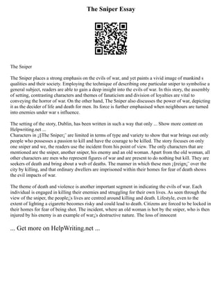 The Sniper Essay
The Sniper
The Sniper places a strong emphasis on the evils of war, and yet paints a vivid image of mankind s
qualities and their society. Employing the technique of describing one particular sniper to symbolise a
general subject, readers are able to gain a deep insight into the evils of war. In this story, the assembly
of setting, contrasting characters and themes of fanaticism and division of loyalties are vital to
conveying the horror of war. On the other hand, The Sniper also discusses the power of war, depicting
it as the decider of life and death for men. Its force is further emphasised when neighbours are turned
into enemies under war s influence.
The setting of the story, Dublin, has been written in such a way that only ... Show more content on
Helpwriting.net ...
Characters in ¡§The Sniper¡¨ are limited in terms of type and variety to show that war brings out only
people who possesses a passion to kill and have the courage to be killed. The story focuses on only
one sniper and we, the readers use the incident from his point of view. The only characters that are
mentioned are the sniper, another sniper, his enemy and an old woman. Apart from the old woman, all
other characters are men who represent figures of war and are present to do nothing but kill. They are
seekers of death and bring about a web of deaths. The manner in which these men ¡§reign¡¨ over the
city by killing, and that ordinary dwellers are imprisoned within their homes for fear of death shows
the evil impacts of war.
The theme of death and violence is another important segment in indicating the evils of war. Each
individual is engaged in killing their enemies and struggling for their own lives. As seen through the
view of the sniper, the people¡¦s lives are centred around killing and death. Lifestyle, even to the
extent of lighting a cigarette becomes risky and could lead to death. Citizens are forced to be locked in
their homes for fear of being shot. The incident, where an old woman is hot by the sniper, who is then
injured by his enemy is an example of war¡¦s destructive nature. The loss of innocent
... Get more on HelpWriting.net ...
 