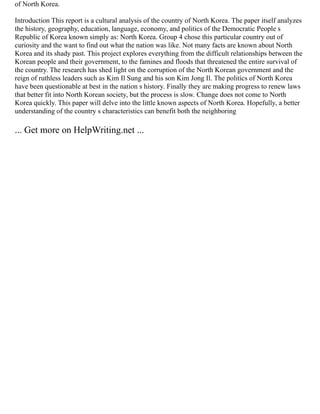 of North Korea.
Introduction This report is a cultural analysis of the country of North Korea. The paper itself analyzes
the history, geography, education, language, economy, and politics of the Democratic People s
Republic of Korea known simply as: North Korea. Group 4 chose this particular country out of
curiosity and the want to find out what the nation was like. Not many facts are known about North
Korea and its shady past. This project explores everything from the difficult relationships between the
Korean people and their government, to the famines and floods that threatened the entire survival of
the country. The research has shed light on the corruption of the North Korean government and the
reign of ruthless leaders such as Kim Il Sung and his son Kim Jong Il. The politics of North Korea
have been questionable at best in the nation s history. Finally they are making progress to renew laws
that better fit into North Korean society, but the process is slow. Change does not come to North
Korea quickly. This paper will delve into the little known aspects of North Korea. Hopefully, a better
understanding of the country s characteristics can benefit both the neighboring
... Get more on HelpWriting.net ...
 