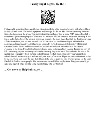 Friday Night Lights, By H. G
Friday night, under the fluorescent lights glistening off the white shinning helmets with a large black
letter P on both sides. The smell of popcorn and hotdogs fill the air. The screams of twenty thousand
fans echo throughout the arena. That s more than the number of fans at some NBA games. Football is
more than a game to the people of this town. It s a way of life, it s serves as a way out for many in the
town, and it helps forget the horrible economic struggles the town faces. Football for this town created
a false atmosphere, and became an addiction to this town. Football becoming an addiction has
positives and many negatives. Friday Night Lights, by H. G. Bissinger, tells the story of the small
town of Odessa, Texas, and how football has become an addiction and taken over the lives of
everyone in the town. First, football is more than a game to the people of Odessa, Texas it s a way of
life. Something they ve been taught about since the day they were born. The tradition, the honor, the
respect that you receive from playing on the Permian football team. This isn t you average High
school football team where you walk on and your apart of the team. If you suck then don t even bother
to try out. These kids learn the guts that it takes to be able to even put on a practice jersey for the team.
Football is fearless to the people. The parents want their children to play even though they could get
seriously injured. Their not like some parents today who say football
... Get more on HelpWriting.net ...
 