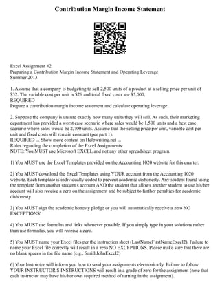 Contribution Margin Income Statement
Excel Assignment #2
Preparing a Contribution Margin Income Statement and Operating Leverage
Summer 2013
1. Assume that a company is budgeting to sell 2,500 units of a product at a selling price per unit of
$32. The variable cost per unit is $26 and total fixed costs are $5,000.
REQUIRED
Prepare a contribution margin income statement and calculate operating leverage.
2. Suppose the company is unsure exactly how many units they will sell. As such, their marketing
department has provided a worst case scenario where sales would be 1,500 units and a best case
scenario where sales would be 2,700 units. Assume that the selling price per unit, variable cost per
unit and fixed costs will remain constant (per part 1).
REQUIRED ... Show more content on Helpwriting.net ...
Rules regarding the completion of the Excel Assignments:
NOTE: You MUST use Microsoft EXCEL and not any other spreadsheet program.
1) You MUST use the Excel Templates provided on the Accounting 1020 website for this quarter.
2) You MUST download the Excel Templates using YOUR account from the Accounting 1020
website. Each template is individually coded to prevent academic dishonesty. Any student found using
the template from another student s account AND the student that allows another student to use his/her
account will also receive a zero on the assignment and be subject to further penalties for academic
dishonesty.
3) You MUST sign the academic honesty pledge or you will automatically receive a zero NO
EXCEPTIONS!
4) You MUST use formulas and links whenever possible. If you simply type in your solutions rather
than use formulas, you will receive a zero.
5) You MUST name your Excel files per the instruction sheet (LastNameFirstNameExcel2). Failure to
name your Excel file correctly will result in a zero NO EXCEPTIONS. Please make sure that there are
no blank spaces in the file name (e.g., SmithJohnExcel2)
6) Your Instructor will inform you how to send your assignments electronically. Failure to follow
YOUR INSTRUCTOR S INSTRUCTIONS will result in a grade of zero for the assignment (note that
each instructor may have his/her own required method of turning in the assignment).
 