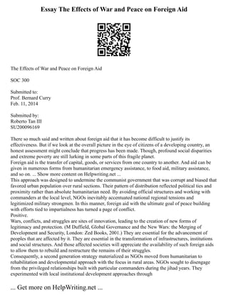 Essay The Effects of War and Peace on Foreign Aid
The Effects of War and Peace on Foreign Aid
SOC 300
Submitted to:
Prof. Bernard Curry
Feb. 11, 2014
Submitted by:
Roberto Tan III
SU200096169
There so much said and written about foreign aid that it has become difficult to justify its
effectiveness. But if we look at the overall picture in the eye of citizens of a developing country, an
honest assessment might conclude that progress has been made. Though, profound social disparities
and extreme poverty are still lurking in some parts of this fragile planet.
Foreign aid is the transfer of capital, goods, or services from one country to another. And aid can be
given in numerous forms from humanitarian emergency assistance, to food aid, military assistance,
and so on. ... Show more content on Helpwriting.net ...
This approach was designed to undermine the communist government that was corrupt and biased that
favored urban population over rural sections. Their pattern of distribution reflected political ties and
proximity rather than absolute humanitarian need. By avoiding official structures and working with
commanders at the local level, NGOs inevitably accentuated national regional tensions and
legitimized military strongmen. In this manner, foreign aid with the ultimate goal of peace building
with efforts tied to impartialness has turned a page of conflict.
Positive.
Wars, conflicts, and struggles are sites of innovation, leading to the creation of new forms of
legitimacy and protection. (M Duffield, Global Governance and the New Wars: the Merging of
Development and Security, London: Zed Books, 2001.) They are essential for the advancement of
peoples that are affected by it. They are essential in the transformation of infrastructures, institutions
and social structures. And those affected societies will appreciate the availability of such foreign aids
to allow them to rebuild and restructure the remains of their struggles.
Consequently, a second generation strategy materialized as NGOs moved from humanitarian to
rehabilitation and developmental approach with the focus in rural areas. NGOs sought to disengage
from the privileged relationships built with particular commanders during the jihad years. They
experimented with local institutional development approaches through
... Get more on HelpWriting.net ...
 