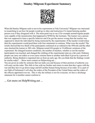 Stanley Milgram Experiment Summary
What did Stanley Milgram seek to test in his experiments at Yale University? Milgram was interested
in researching to see how far people would go to obey and instruction if it meant harming another
person even if they disagreed with it. The main point was to see if for example normal/regular people
were capable of the monstrosities that happened in WWII by the Germans. The learner was a person
that was supposed to learn a specific behavior and if he got the answer wrong then the teacher was
supposed to shock the individual by being instructed by the experimenter. If the teacher would refuse
then the experimenter would prod them with four statements to continue. What were the results? The
results showed that two thirds of the participants continued on as ordered to the 450volts and the other
ones shocked the learner to 300 volts. Milgram tested 636 people in 18 different variations of the
experiment. He changed location conditions, the number of teachers, whether or not the teacher
(participant) was touched, and changed the clothing of the experimenter (put on a lab coat). Ordinary
people can carry out orders or even cause extreme harm to another individual if given by a person of
authority. Being obedient is ingrained into us from an early age. Do you think that the findings would
be similar today? ... Show more content on Helpwriting.net ...
You are given an order by someone that out ranks you and because of their position of authority you
will carry out the order. This falls in line with my brother and sisters in arms that don t agree with the
war and they have to go down range and kill another human being because of an order. It is a part of
our Oath of Enlistment I will obey the orders of the President of the United States and the orders of
the officers appointed over me . This is why the military is not for everyone, we have a discharge
statement for it member cannot conform to
... Get more on HelpWriting.net ...
 