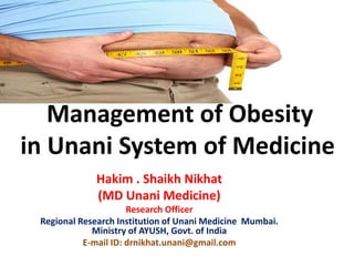 Management of Obesity
in Unani System of Medicine
Hakim . Shaikh Nikhat
(MD Unani Medicine)
Research Officer
Regional Research Institution of Unani Medicine Mumbai.
Ministry of AYUSH, Govt. of India
E-mail ID: drnikhat.unani@gmail.com
 