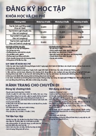 ĐĂNG KÝ HỌC TẬP
1.Nếu học sinh hủy chuyến đi trong thời gian trước 7 ngày ngày khởi hành từ Việt Nam: các chi phí còn lại sẽ được hoàn trả trừ
các lệ phí nộp đơn là 100USD.
2. Nếu học sinh hủy bỏ trong vòng 7 ngày trước ngày khởi hành từ Việt Nam: Học viện sẽ hoàn lại 70% học phí.
3. Nếu một học sinh bị buộc dừng học khi chương trình đang diễn ra (do vi phạm nội quy nhà trường trong suốt thời gian
chương trình, hoặc hành vi của học sinh ảnh hưởng đến học tập học sinh khác): Các khoản phí sẽ không được hoàn trả.
4. Nếu học sinh đã bắt đầu chương trình sẽ không được hoàn trả học phí.
5. Các lý do như thiên tai sẽ không được hoàn lại phí. Không có lớp học trong các ngày nghỉ ở Philippines. Nhà trường sẽ bố trí
các hoạt động thay thế trong điều kiện và khả năng cho phép.
Các khoản phí được bao gồm:
- Các giấy tờ học tập tại Philippines.
- Chi phí gia hạn visa.
- Phí đăng ký, học phí và kí túc xá phí.
- Chi phí điện, nước, giặt là.
- Phí tham gia hoạt động cuối tuần.
- Phí di chuyển (trong toàn bộ chương trình).
- Đồng phục và Tài liệu học tập.
Các khoản phí chưa được bao gồm:
- Vé máy bay 2 chiều.
- Phí ủy quyền & phí nhập cảnh Philippines
(với những học viên ít hơn 15 tuổi)
- Bảo hiểm trong thời gian tham gia chương trình.
- Chi phí khám chữa bệnh cá nhân.
- Các chi phí cá nhân.
QUY ĐỊNH VỀ HOÀN HỌC PHÍ
Chương trình Khóa học 4 tuần Khóa học 6 tuần Khóa học 8 tuần
Trại hè Anh ngữ Tổng quan
(Học xá Clark)
$2,600 $3,800 $4,900
Trại hè Anh ngữ Chuyên sâu
(Học xá Longlong)
$2,200 $3,200 $4,200
Trại hè IELTS Chuyên sâu
(Học xá Longlong)
$2,500 $3,600 $4,800
Trại hè Anh ngữ Quốc tế
(Học xá Clark và Longlong)
$2,800 - -
HÀNH TRANG CHO CHUYẾN ĐI
Đăng ký chương trình
-Thanh toán lệ phí nộp đơn: 100USD.
-Chuẩn bị giấy tờ xuất nhập cảnh: hộ chiếu, bản sao công
chứng bằng tiếng Anh, hai ảnh, giấy ủy quyền (từ Đại sứ quán
Philippines), giấy khai sinh công chứng dịch thuật nếu có.
-Học phí: tiền học phí phải được thanh toán ba tuần trước khi
chương trình bắt đầu.
-Hướng dẫn trước khi khởi hành: Kiểm tra tài liệu bổ trợ, chuẩn
bị giấy tờ cần thiết.
-Hộ chiếu phải còn hiệu lực ít nhất 6 tháng.
-Ảnh: Chuẩn bị 2 ảnh (5x5cm).
-Phụ cấp: phụ cấp cá nhân (~ 4 tuần: $ 100).
Tài liệu học tập
-Tài liệu học tập: Các tài liệu học tập được Trường cung cấp
-Kim điện tử: Từ điển điện tử có thể dịch Anh-Việt.
-Văn phòng phẩm: Sổ ghi nhớ, dụng cụ viết (bút chì, gọt bút,
một bút đánh dấu, bút, bút tẩy, …)
-Sách: Sách cho đọc cá nhân, tài liệu học tập cá nhân.
-Sách từ vựng Tiếng Anh để tự học.
Vật dụng sinh hoạt
-Quần áo: Chuẩn bị 7-8 bộ.
-Quần áo thể thao: Chuẩn bị 2-3 bộ.
-Đồ lót, tất: chuẩn bị đủ để sử dụng.
-Giày: giầy mềm (để đi ra ngoài), dép (cho các hoạt động cuối
tuần), dép đi trong nhà (dùng trong nhà)
-Đồ trong nhà tắm: xà phòng, dầu gội đầu, dầu xả, bàn chải và
kem đánh răng, lược, khăn tắm, băng vệ sinh, v.v…
-Mỹ phẩm: Kem dưỡng da, kem chống nắng (cho các hoạt
động cuối tuần)
-Thuốc khẩn cấp: bổ sung dinh dưỡng, vitamin, thuốc chống
côn trùng, muỗi/kem bôi nốt côn trùng cắn, bông băng, thuốc
cá nhân…
-Kính: Kính mát, kính cận.
-Vật dụng khác: Đồng hồ, đồng hồ báo thức, ô, máy sấy tóc, cắt
móng tay, bộ chuyển đổi vv…
KHÓA HỌC VÀ CHI PHÍ
 