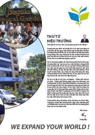 Thân gửi các em học viên, các bậc phụ huynh và các đối tác !
Trường Anh ngữ HELP với bề dày lịch sử 22 năm hoạt động và
phát triển, đã xây dựng được những giá trị nhất định để được
tin tưởng bởi quý đối tác, các em học viên và các bậc phụ huynh
trong những năm qua. Chúng tôi tự hào vì được trở thành nơi
giáo dục, đào tạo và đem lại cho các em học viên một mùa hè
bổ ích, thú vị và nhiều trải nghiệm quốc tế.
Với 15 năm kinh nghiệm tổ chức Chương trình Trại hè Anh ngữ,
Chương trình học của các em học viên đã được chúng tôi kế
thừa và phát triển ở mức độ cao, tùy biến với từng đối tượng
học viên qua đó giúp học viên phát triển năng lực một cách
tốt nhất. Không chỉ vậy, đội ngũ giáo viên kinh nghiệm, nhiệt
huyết và thân thiện của chúng tôi cũng thổi bùng lên năng
lượng và động lực học Tiếng Anh của các em, giúp các em học
tập chuyên sâu một cách tràn đầy hứng thú.
Và với vị trí địa lý của 2 học xá (Baguio – Thành phố mùa hè
và Clark – Thành phố Không quân) cũng như thế mạnh của
Trường luyện thi IELTS hàng đầu Philippines, chương trình Trại
hè Anh ngữ của HELP trở nên đa dạng và phù hợp sát nhất với
mong muốn của phụ huynh và học viên. Hiện tại chúng tôi
cung cấp: Trại hè Anh ngữ Tổng quan (HELP Clark); Trại hè Anh
ngữ Chuyên sâu (HELP Longlong) và Trại hè IELTS Chuyên sâu
(HELP Longlong). Với sự sắp xếp này, học viên nhỏ tuổi vừa có
thể học tập và vui chơi an toàn, vừa đảm bảo được mục tiêu
học tập chất lượng như mong muốn.
Chúng tôi tin rằng, với những nỗ lực đã, đang và sẽ thực hiện,
chúng tôi sẽ đem đến Chương trình ngày càng chất lượng để
có thể tiếp bước cho các học viên nhỏ tuổi trên con đường thực
hiện ước mơ của chính mình.
Trân trọng !
WE EXPAND YOUR WORLD !
THƯ TỪ
HIỆUTRƯỞNG
Husky Ryu
 