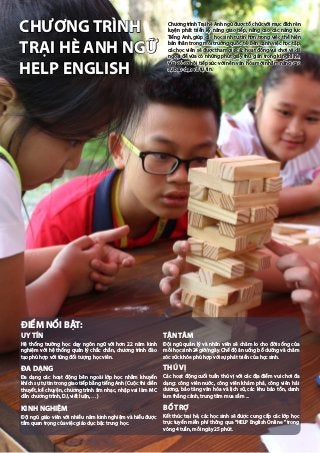 Chương trìnhTrại hè Anh ngữ được tổ chức với mục đích rèn
luyện phát triển kỹ năng giao tiếp, nâng cao các năng lực
Tiếng Anh, giúp các học sinh tự tin hơn trong việc thể hiện
bản thân trong môi trường quốc tế. Bên cạnh việc học tập,
các học viên sẽ được tham gia các hoạt động vui chơi và dã
ngoại để vừa có những phút giây thư giãn trong kì nghỉ hè,
vừa có cơ hội tiếp xúc với nền văn hóa mới nhằm nâng cao
sự bạo dạn và tự tin.
CHƯƠNG TRÌNH
TRẠI HÈ ANH NGỮ
HELP ENGLISH
UY TÍN
Hệ thống trường học dạy ngôn ngữ với hơn 22 năm kinh
nghiệm với hệ thống quản lý chắc chắn, chương trình đào
tạo phù hợp với từng đối tượng học viên.
ĐA DẠNG
Đa dạng các hoạt động bên ngoài lớp học nhằm khuyến
khích sự tự tin trong giao tiếp bằng tiếng Anh (Cuộc thi diễn
thuyết, kể chuyện, chương trình âm nhạc, nhập vai làm MC
dẫn chương trình, DJ, viết luận, …)
KINH NGHIỆM
Đội ngũ giáo viên với nhiều năm kinh nghiệm và hiểu được
tầm quan trọng của việc giáo dục bậc trung học.
TẬN TÂM
Đội ngũ quản lý và nhân viên sẽ chăm lo cho đời sống của
mỗi học sinh 24 giờ/ngày. Chế độ ăn uống bổ dưỡng và chăm
sóc sức khỏe phù hợp với sự phát triển của học sinh.
THÚ VỊ
Các hoạt động cuối tuần thú vị với các địa điểm vui chơi đa
dạng: công viên nước, công viên khám phá, công viên hải
dương, bảo tàng văn hóa và lịch sử, các khu bảo tồn, danh
lam thắng cảnh, trung tâm mua sắm ...
BỔ TRỢ
Kết thúc trại hè, các học sinh sẽ được cung cấp các lớp học
trực tuyến miễn phí thông qua “HELP English Online ” trong
vòng 4 tuần, mỗi ngày 25 phút.
ĐIỂM NỔI BẬT:
 