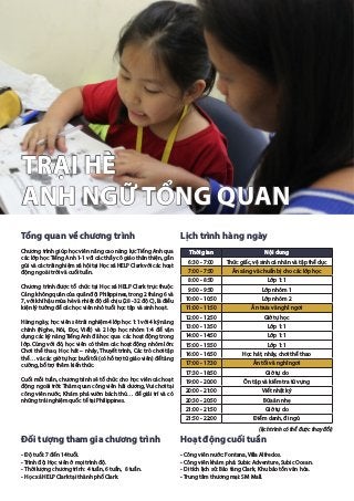 TRẠI HÈ
ANH NGỮ TỔNG QUAN
Tổng quan về chương trình
Chương trình giúp học viên nâng cao năng lực Tiếng Anh qua
các lớp học Tiếng Anh 1-1 với các thầy cô giáo thân thiện, gần
gũi và các trải nghiệm xã hội tại Học xá HELP Clark với các hoạt
động ngoài trời và cuối tuần.
Chương trình được tổ chức tại Học xá HELP Clark trực thuộc
Cảng không quân của quân đội Philippines, trong 2 tháng 6 và
7, với khí hậu mùa hè và nhiệt độ dễ chịu (28 - 32 độ C), là điều
kiện lý tưởng để các học viên nhỏ tuổi học tập và sinh hoạt.
Hàng ngày, học viên sẽ trải nghiệm 4 lớp học 1:1 với 4 kỹ năng
chính (Nghe, Nói, Đọc, Viết) và 2 lớp học nhóm 1:4 để vận
dụng các kỹ năng Tiếng Anh đã học qua các hoạt động trong
lớp. Cùng với đó, học viên có thêm các hoạt động nhóm lớn:
Chơi thể thao, Học hát – nhảy, Thuyết trình, Các trò chơi tập
thể… và các giờ tự học buổi tối (có hỗ trợ từ giáo viên) để tăng
cường, bổ trợ thêm kiến thức.
Cuối mỗi tuần, chương trình sẽ tổ chức cho học viên các hoạt
động ngoài trời: Thăm quan công viên hải dương, Vui chơi tại
công viên nước, Khám phá vườn bách thú… để giải trí và có
những trải nghiệm quốc tế tại Philippines.
Đối tượng tham gia chương trình
- Độ tuổi: 7 đến 14 tuổi.
- Trình độ: Học viên ở mọi trình độ.
- Thời lượng chương trình: 4 tuần, 6 tuần, 8 tuần.
- Học xá HELP Clark tại thành phố Clark.
Lịch trình hàng ngày
(lịch trình có thể được thay đổi)
Hoạt động cuối tuần
- Công viên nước: Fontana, Villa Alfredos.
- Công viên khám phá: Subic Adventure, Subic Ocean.
- Di tích lịch sử: Bảo tàng Clark, Khu bảo tồn văn hóa.
- Trung tâm thương mại: SM Mall.
Thời gian Nội dung
6:30 - 7:00 Thức giấc, vệ sinh cá nhân và tập thể dục
7:00 - 7:50 Ăn sáng và chuẩn bị cho các lớp học
8:00 - 8:50 Lớp 1:1
9:00 - 9:50 Lớp nhóm 1
10:00 - 10:50 Lớp nhóm 2
11:00 - 11:50 Ăn trưa và nghỉ ngơi
12:00 - 12:50 Giờ tự học
13:00 - 13:50 Lớp 1:1
14:00 - 14:50 Lớp 1:1
15:00 - 15:50 Lớp 1:1
16:00 - 16:50 Học hát, nhảy, chơi thể thao
17:00 - 17:30 Ăn tối và nghỉ ngơi
17:30 - 18:50 Giờ tự do
19:00 - 20:00 Ôn tập và kiểm tra từ vựng
20:00 - 21:00 Viết nhật ký
20:30 - 20:50 Bữa ăn nhẹ
21:00 - 21:50 Giờ tự do
21:50 - 22:00 Điểm danh, đi ngủ
 