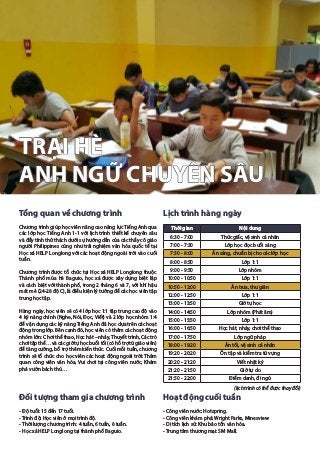 TRẠI HÈ
ANH NGỮ CHUYÊN SÂU
Tổng quan về chương trình
Chương trình giúp học viên nâng cao năng lực Tiếng Anh qua
các lớp học Tiếng Anh 1-1 với lịch trình thiết kế chuyên sâu
và đầy tính thử thách dưới sự hướng dẫn của các thầy cô giáo
người Philippines cũng như trải nghiệm văn hóa quốc tế tại
Học xá HELP Longlong với các hoạt động ngoài trời vào cuối
tuần.
Chương trình được tổ chức tại Học xá HELP Longlong thuộc
Thành phố mùa hè Baguio, học xá được xây dựng biệt lập
và cách biệt với thành phố, trong 2 tháng 6 và 7, với khí hậu
mát mẻ (24-28 độ C), là điều kiện lý tưởng để các học viên tập
trung học tập.
Hàng ngày, học viên sẽ có 4 lớp học 1:1 tập trung cao độ vào
4 kỹ năng chính (Nghe, Nói, Đọc, Viết) và 2 lớp học nhóm 1:4
để vận dụng các kỹ năng Tiếng Anh đã học dựa trên các hoạt
động trong lớp. Bên cạnh đó, học viên có thêm các hoạt động
nhóm lớn: Chơi thể thao, Học hát – nhảy, Thuyết trình, Các trò
chơi tập thể… và các giờ tự học buổi tối (có hỗ trợ từ giáo viên)
để tăng cường, bổ trợ thêm kiến thức. Cuối mỗi tuần, chương
trình sẽ tổ chức cho học viên các hoạt động ngoài trời: Thăm
quan công viên văn hóa, Vui chơi tại công viên nước, Khám
phá vườn bách thú…
Đối tượng tham gia chương trình
- Độ tuổi: 15 đến 17 tuổi.
- Trình độ: Học viên ở mọi trình độ.
- Thời lượng chương trình: 4 tuần, 6 tuần, 8 tuần.
- Học xá HELP Longlong tại thành phố Baguio.
Lịch trình hàng ngày
(lịch trình có thể được thay đổi)
Hoạt động cuối tuần
- Công viên nước: Hotspring.
- Công viên khám phá: Wright Parks, Minesview
- Di tích lịch sử: Khu bảo tồn văn hóa.
- Trung tâm thương mại: SM Mall.
Thời gian Nội dung
6:30 - 7:00 Thức giấc, vệ sinh cá nhân
7:00 - 7:30 Lớp học đọc buổi sáng
7:30 - 8:00 Ăn sáng, chuẩn bị cho các lớp học
8:00 - 8:50 Lớp 1:1
9:00 - 9:50 Lớp nhóm
10:00 - 10:50 Lớp 1:1
10:50 - 12:00 Ăn trưa, thư giãn
12:00 - 12:50 Lớp 1:1
13:00 - 13:50 Giờ tự học
14:00 - 14:50 Lớp nhóm (Phát âm)
15:00 - 15:50 Lớp 1:1
16:00 - 16:50 Học hát, nhảy, chơi thể thao
17:00 - 17:50 Lớp ngữ pháp
18:00 - 19:20 Ăn tối, vệ sinh cá nhân
19:20 - 20:20 Ôn tập và kiểm tra từ vựng
20:20 - 21:20 Viết nhật ký
21:20 - 21:50 Giờ tự do
21:50 - 22:00 Điểm danh, đi ngủ
 
