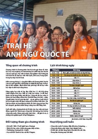 TRẠI HÈ
ANH NGỮ QUỐC TẾ
Tổng quan về chương trình
Chương trình là Chương trình Trại hè Anh ngữ được tổ chức
tại 2 học xá Longlong và Clark nhưng là sự kết hợp của Trại hè
của các quốc gia. Học viên sẽ được trải nghiệm môi trường đa
văn hóa với các bạn học viên Hàn Quốc, Đài Loan, Trung Quốc
trong học tập và sinh hoạt.
Diễn ra trong tháng 7, cùng thời điểm với Chương trìnhTrại hè
của các quốc gia khác với khí hậu và nhiệt độ phù hợp cho học
tập và trải nghiệm, đây là điều kiện phù hợp để các học viên
học tập và sinh hoạt cùng nhau.
Hàng ngày, học viên sẽ học tập 4 lớp học 1:1 với 4 kỹ năng
chính (Nghe, Nói, Đọc, Viết) và 2 lớp học nhóm 1:4 để thực
hành các kỹ năng Tiếng Anh đã học. Cùng với đó, học viên có
thêm các hoạt động nhóm lớn: Chơi thể thao, Học hát – nhảy,
Thuyết trình, Các trò chơi tập thể… và các giờ học buổi tối (có
hỗ trợ từ giáo viên) để tăng cường, bổ trợ thêm kiến thức. Các
lớp học nhóm và hoạt động sẽ được tổ chức cùng các bạn Trại
hè của quốc gia khác nhằm tăng cường trao đổi Tiếng Anh.
Cuối mỗi tuần, chương trình sẽ tổ chức cho học viên các hoạt
động ngoài trời: Thăm quan công viên hải dương, Vui chơi tại
công viên nước, Khám phá vườn bách thú… để giải trí và có
những trải nghiệm quốc tế tại Philippines.
Đối tượng tham gia chương trình
- Độ tuổi: 7 đến 17 tuổi (giới hạn số lượng).
- Trình độ: Học viên có khả năng giao tiếp cơ bản.
- Thời lượng chương trình: 4 tuần.
- Học xá HELP Clark và Học xá HELP Baguio.
Lịch trình hàng ngày
(lịch trình có thể được thay đổi)
Hoạt động cuối tuần
- Công viên nước: Fontana, Villa Alfredos, Hotspring, ...
- Công viên khám phá: Subic Park, Wright Park, ...
- Di tích lịch sử: Bảo tàng Clark, Khu bảo tồn văn hóa.
- Trung tâm thương mại: SM Mall.
Thời gian Nội dung
6:30 - 7:00 Thức giấc, vệ sinh cá nhân và tập thể dục
7:00 - 7:50 Ăn sáng và chuẩn bị cho các lớp học
8:00 - 8:50 Lớp 1:1
9:00 - 9:50 Lớp nhóm 1
10:00 - 10:50 Lớp nhóm 2
11:00 - 11:50 Ăn trưa và nghỉ ngơi
12:00 - 12:50 Giờ tự học
13:00 - 13:50 Lớp 1:1
14:00 - 14:50 Lớp 1:1
15:00 - 15:50 Lớp 1:1
16:00 - 16:50 Học hát, nhảy, chơi thể thao
17:00 - 17:30 Ăn tối và nghỉ ngơi
17:30 - 18:50 Giờ tự do
19:00 - 20:00 Ôn tập và kiểm tra từ vựng
20:00 - 21:00 Viết nhật ký
20:30 - 20:50 Bữa ăn nhẹ
21:00 - 21:50 Giờ tự do
21:50 - 22:00 Điểm danh, đi ngủ
 
