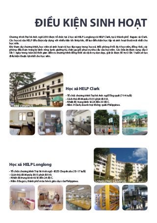 ĐIỀU KIỆN SINH HOẠT
Chương trình Trại hè Anh ngữ 2019 được tổ chức tại 2 học xá HELP Longlong và HELP Clark, tại 2 thành phố Baguio và Clark.
Các học xá của HELP đều được xây dựng với nhiều tiện ích khép kín, để tạo điều kiện học tập và sinh hoạt thoải mái nhất cho
học viên.
Khi tham dự chương trình, học viên sẽ sinh hoạt và học tập ngay trong học xá. Mỗi phòng ở tối đa 4 học viên, đồng thời, các
phòng đều được trang bị bình nóng lạnh, giường tủ, chăn-ga-gối phục vụ nhu cầu của học viên. Các bữa ăn được cung cấp 3
lần 1 ngày trong toàn bộ thời gian diễn ra chương trình đồng thời các dịch vụ dọn dẹp, giặt ủi được hỗ trợ 3 lần 1 tuần sẽ tạo
điều kiện thuận lợi nhất cho học viên.
Học xá HELP Clark
- Tổ chức chương trình Trại hè Anh ngữ Tổng quát (7-14 tuổi)
- Cách thủ đô Manila 1h15 phút đi ô tô.
- Nhiệt độ trung bình từ 24 đến 30 độ C.
- Nằm ở Clark, doanh trại Không quân Philippines.
Học xá HELP Longlong
- Tổ chức chương trình Trại hè Anh ngữ - IELTS Chuyên sâu (15-17 tuổi)
- Cách thủ đô Manila 5h15 phút đi ô tô.
- Nhiệt độ trung bình từ 18 đến 24 độ C.
- Nằm ở Baguio, thành phố mùa hè và giáo dục của Philippines.
 