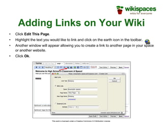Adding Links on Your Wiki Click  Edit This Page . Highlight the text you would like to link and click on the earth icon in the toolbar. Another window will appear allowing you to create a link to another page in your space or another website. Click  Ok . 