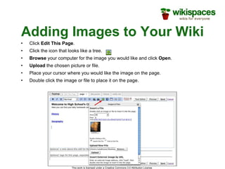 Adding Images to Your Wiki Click  Edit This Page . Click the icon that looks like a tree. Browse  your computer for the image you would like and click  Open . Upload  the chosen picture or file. Place your cursor where you would like the image on the page. Double click the image or file to place it on the page. 