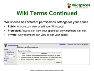 Wiki Terms Continued Wikispaces has different permissions settings for your space Public : Anyone can view or edit your Wikispace Protected:  Anyone can view your space but only members can edit Private:  Only members can view or edit your space 