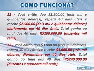 Todos os direitos reservados
12 - Você então doa $2.500,00 (dois mil e
quinhentos dólares), espera 40 dias úteis e
recebe $2.500,00 (dois mil e quinhentos dólares)
diariamente por 40 dias úteis. Total ganho ao
final dos 40 dias: R$200.000,00 (duzentos mil
reais).
13 - Você então doa $3.000,00 (três mil dólares),
espera 40 dias úteis e recebe $3.000,00 (três mil
dólares) diariamente por 40 dias úteis. Total
ganho ao final dos 40 dias: R$240.000,00
(duzentos e quarenta mil reais).
 