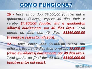 Todos os direitos reservados
16 - Você então doa $4.500,00 (quatro mil e
quinhentos dólares), espera 40 dias úteis e
recebe $4.500,00 (quatro mil e quinhentos
dólares) diariamente por 40 dias úteis. Total
ganho ao final dos 40 dias: R$360.000,00
(trezento e sessenta mil reais).
17 - Você então doa $5.000,00 (cinco mil
dólares), espera 40 dias úteis e recebe $5.000,00
(cinco mil dólares) diariamente por 40 dias úteis.
Total ganho ao final dos 40 dias: R$400.000,00
(quatrocentos mil reais).
 