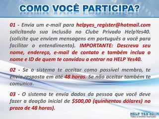 Todos os direitos reservados
01 - Envia um e-mail para helpyes_register@hotmail.com
solicitando sua inclusão no Clube Privado HelpYes40.
(solicite que enviem mensagens em português a você para
facilitar o entendimento). IMPORTANTE: Descreva seu
nome, endereço, e-mail de contato e também inclua o
nome e ID de quem te convidou a entrar na HELP Yes40.
02 - Se o sistema te aceitar como possível membro, te
envia resposta em até 48 horas. Se não aceitar também te
comunica.
03 - O sistema te envia dados da pessoa que você deve
fazer a doação inicial de $500,00 (quinhentos dólares) no
prazo de 48 horas).
 
