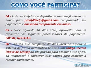 Todos os direitos reservados
04 - Após você efetuar o depósito de sua doação envia um
e-mail para proof40help@gmail.com comprovando seu
pagamento e anexando comprovante em anexo.
05 - Você aguarda 40 dias úteis, aproveita para se
cadastrar nos seguintes processadores de pagamento:
PAYPAL, NETELLER.
06 - No dia que completar 40 dias úteis de espera, o
sistema de forma automática te envia um código secreto
(chave de acesso) ao site privado para acessar o site oficial
da HelpYes40® e cadastrar suas contas para começar a
receber diariamente.
 