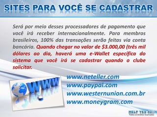 Todos os direitos reservados
www.neteller.com
www.paypal.com
www.westernunion.com.br
www.moneygram.com
Será por meio desses processadores de pagamento que
você irá receber internacionalmente. Para membros
brasileiros, 100% das transações serão feitas via conta
bancária. Quando chegar no valor de $3.000,00 (três mil
dólares ao dia, haverá uma e-Wallet específica do
sistema que você irá se cadastrar quando o clube
solicitar.
 