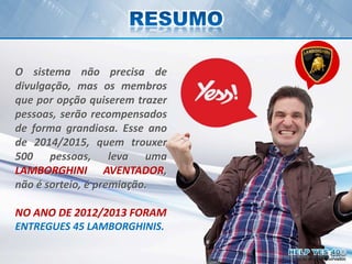 Todos os direitos reservados
O sistema não precisa de
divulgação, mas os membros
que por opção quiserem trazer
pessoas, serão recompensados
de forma grandiosa. Esse ano
de 2014/2015, quem trouxer
500 pessoas, leva uma
LAMBORGHINI AVENTADOR,
não é sorteio, é premiação.
NO ANO DE 2012/2013 FORAM
ENTREGUES 45 LAMBORGHINIS.
Todos os direitos reservados
 