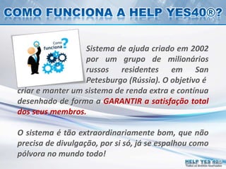 Todos os direitos reservados
Sistema de ajuda criado em 2002
por um grupo de milionários
russos residentes em San
Petesburgo (Rússia). O objetivo é
criar e manter um sistema de renda extra e contínua
desenhado de forma a GARANTIR a satisfação total
dos seus membros.
O sistema é tão extraordinariamente bom, que não
precisa de divulgação, por si só, já se espalhou como
pólvora no mundo todo!
 