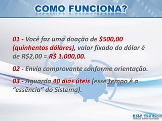 Todos os direitos reservados
01 - Você faz uma doação de $500,00
(quinhentos dólares), valor fixado do dólar é
de R$2,00 = R$ 1.000,00.
02 - Envia comprovante conforme orientação.
03 - Aguarda 40 dias úteis (esse tempo é a
“essência” do Sistema).
 