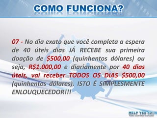 Todos os direitos reservados
07 - No dia exato que você completa a espera
de 40 úteis dias JÁ RECEBE sua primeira
doação de $500,00 (quinhentos dólares) ou
seja, R$1.000,00 e diariamente por 40 dias
úteis, vai receber TODOS OS DIAS $500,00
(quinhentos dólares). ISTO É SIMPLESMENTE
ENLOUQUECEDOR!!!
 