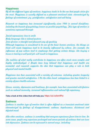 Happiness
Of all the different types of emotions, happiness tends to be the one that people strive for
the most. Happiness is usually defined as a pleasant emotional state, characterized by
feelings of contentment, joy, gratification, satisfaction and well-being.
Research on happiness has increased significantly since 1960 in several disciplines,
including the branch of psychology known as positive psychology. This type of emotion is
sometimes expressed through:
Facial expressions: how to smile
Body language: like a relaxed posture
Tone of voice: a cheerful and pleasant way of speaking
Although happiness is considered to be one of the basic human emotions, the things we
think will create happiness tend to be heavily influenced by culture. For example, the
influences of pop culture tend to emphasize that getting certain things, like buying a
house or having a well-paid job, will result in happiness.
The realities of what really contributes to happiness are often much more complex and
highly individualized. 2 People have long believed that happiness and health are
connected, and research supports the idea that happiness can play a role in both
physical and mental health.
Happiness has been associated with a variety of outcomes, including greater longevity
and greater marital satisfaction. 3 On the other hand, unhappiness has been linked to a
variety of poor health outcomes.
Stress, anxiety, depression and loneliness, for example, have been associated with factors
such as reduced immunity, increased inflammation and reduced life expectancy.
Take a look at this video that will help you https://uii.io/bnrIPci
Sadness
Sadness is another type of emotion that is often defined as a transient emotional state
characterized by feelings of disappointment, sadness, hopelessness, disinterest and
dejected mood.
Like other emotions, sadness is something that everyone experiences from time to time. In
some cases, people may experience prolonged and severe periods of sadness that can turn
into depression. Sadness can be expressed in several ways, including:
 