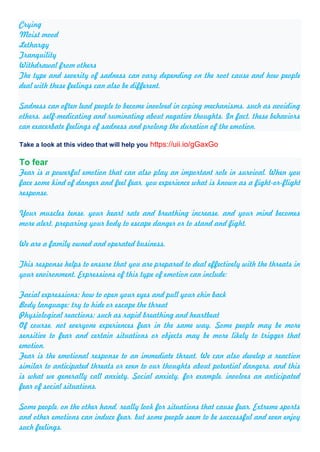 Crying
Moist mood
Lethargy
Tranquility
Withdrawal from others
The type and severity of sadness can vary depending on the root cause and how people
deal with these feelings can also be different.
Sadness can often lead people to become involved in coping mechanisms, such as avoiding
others, self-medicating and ruminating about negative thoughts. In fact, these behaviors
can exacerbate feelings of sadness and prolong the duration of the emotion.
Take a look at this video that will help you https://uii.io/gGaxGo
To fear
Fear is a powerful emotion that can also play an important role in survival. When you
face some kind of danger and feel fear, you experience what is known as a fight-or-flight
response.
Your muscles tense, your heart rate and breathing increase, and your mind becomes
more alert, preparing your body to escape danger or to stand and fight.
We are a family owned and operated business.
This response helps to ensure that you are prepared to deal effectively with the threats in
your environment. Expressions of this type of emotion can include:
Facial expressions: how to open your eyes and pull your chin back
Body language: try to hide or escape the threat
Physiological reactions: such as rapid breathing and heartbeat
Of course, not everyone experiences fear in the same way. Some people may be more
sensitive to fear and certain situations or objects may be more likely to trigger that
emotion.
Fear is the emotional response to an immediate threat. We can also develop a reaction
similar to anticipated threats or even to our thoughts about potential dangers, and this
is what we generally call anxiety. Social anxiety, for example, involves an anticipated
fear of social situations.
Some people, on the other hand, really look for situations that cause fear. Extreme sports
and other emotions can induce fear, but some people seem to be successful and even enjoy
such feelings.
 