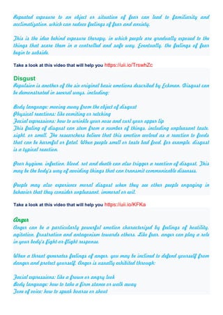 Repeated exposure to an object or situation of fear can lead to familiarity and
acclimatization, which can reduce feelings of fear and anxiety.
This is the idea behind exposure therapy, in which people are gradually exposed to the
things that scare them in a controlled and safe way. Eventually, the feelings of fear
begin to subside.
Take a look at this video that will help you https://uii.io/TrswhZc
Disgust
Repulsion is another of the six original basic emotions described by Eckman. Disgust can
be demonstrated in several ways, including:
Body language: moving away from the object of disgust
Physical reactions: like vomiting or retching
Facial expressions: how to wrinkle your nose and curl your upper lip
This feeling of disgust can stem from a number of things, including unpleasant taste,
sight, or smell. The researchers believe that this emotion evolved as a reaction to foods
that can be harmful or fatal. When people smell or taste bad food, for example, disgust
is a typical reaction.
Poor hygiene, infection, blood, rot and death can also trigger a reaction of disgust. This
may be the body's way of avoiding things that can transmit communicable diseases.
People may also experience moral disgust when they see other people engaging in
behavior that they consider unpleasant, immoral or evil.
Take a look at this video that will help you https://uii.io/KFKa
Anger
Anger can be a particularly powerful emotion characterized by feelings of hostility,
agitation, frustration and antagonism towards others. Like fear, anger can play a role
in your body's fight-or-flight response.
When a threat generates feelings of anger, you may be inclined to defend yourself from
danger and protect yourself. Anger is usually exhibited through:
Facial expressions: like a frown or angry look
Body language: how to take a firm stance or walk away
Tone of voice: how to speak hoarse or shout
 
