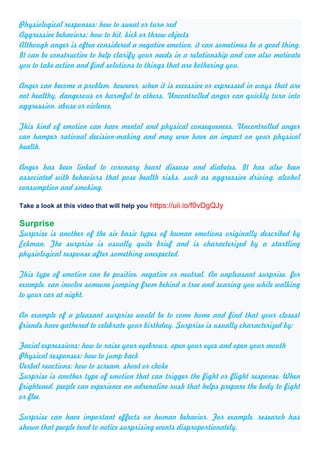 Physiological responses: how to sweat or turn red
Aggressive behaviors: how to hit, kick or throw objects
Although anger is often considered a negative emotion, it can sometimes be a good thing.
It can be constructive to help clarify your needs in a relationship and can also motivate
you to take action and find solutions to things that are bothering you.
Anger can become a problem, however, when it is excessive or expressed in ways that are
not healthy, dangerous or harmful to others. Uncontrolled anger can quickly turn into
aggression, abuse or violence.
This kind of emotion can have mental and physical consequences. Uncontrolled anger
can hamper rational decision-making and may even have an impact on your physical
health.
Anger has been linked to coronary heart disease and diabetes. It has also been
associated with behaviors that pose health risks, such as aggressive driving, alcohol
consumption and smoking.
Take a look at this video that will help you https://uii.io/f0vDgQJy
Surprise
Surprise is another of the six basic types of human emotions originally described by
Eckman. The surprise is usually quite brief and is characterized by a startling
physiological response after something unexpected.
This type of emotion can be positive, negative or neutral. An unpleasant surprise, for
example, can involve someone jumping from behind a tree and scaring you while walking
to your car at night.
An example of a pleasant surprise would be to come home and find that your closest
friends have gathered to celebrate your birthday. Surprise is usually characterized by:
Facial expressions: how to raise your eyebrows, open your eyes and open your mouth
Physical responses: how to jump back
Verbal reactions: how to scream, shout or choke
Surprise is another type of emotion that can trigger the fight or flight response. When
frightened, people can experience an adrenaline rush that helps prepare the body to fight
or flee.
Surprise can have important effects on human behavior. For example, research has
shown that people tend to notice surprising events disproportionately.
 