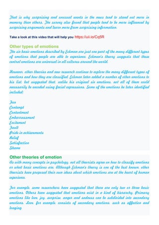 That is why surprising and unusual events in the news tend to stand out more in
memory than others. The survey also found that people tend to be more influenced by
surprising arguments and learn more from surprising information.
Take a look at this video that will help you https://uii.io/Cq5R
Other types of emotions
The six basic emotions described by Eckman are just one part of the many different types
of emotions that people are able to experience. Eckman's theory suggests that these
central emotions are universal in all cultures around the world.
However, other theories and new research continue to explore the many different types of
emotions and how they are classified. Eckman later added a number of other emotions to
his list, but suggested that, unlike his original six emotions, not all of them could
necessarily be encoded using facial expressions. Some of the emotions he later identified
included:
Fun
Contempt
Contentment
Embarrassment
Excitement
Fault
Pride in achievements
Relief
Satisfaction
Shame
Other theories of emotion
As with many concepts in psychology, not all theorists agree on how to classify emotions
or what basic emotions are. Although Eckman's theory is one of the best known, other
theorists have proposed their own ideas about which emotions are at the heart of human
experience.
For example, some researchers have suggested that there are only two or three basic
emotions. Others have suggested that emotions exist in a kind of hierarchy. Primary
emotions like love, joy, surprise, anger and sadness can be subdivided into secondary
emotions. Love, for example, consists of secondary emotions, such as affection and
longing.
 