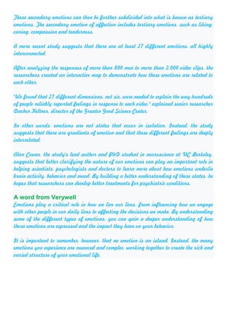 These secondary emotions can then be further subdivided into what is known as tertiary
emotions. The secondary emotion of affection includes tertiary emotions, such as liking,
caring, compassion and tenderness.
A more recent study suggests that there are at least 27 different emotions, all highly
interconnected.
After analyzing the responses of more than 800 men to more than 2,000 video clips, the
researchers created an interactive map to demonstrate how these emotions are related to
each other.
"We found that 27 different dimensions, not six, were needed to explain the way hundreds
of people reliably reported feelings in response to each video," explained senior researcher
Dacher Keltner, director of the Greater Good Science Center.
In other words, emotions are not states that occur in isolation. Instead, the study
suggests that there are gradients of emotion and that these different feelings are deeply
interrelated.
Alan Cowen, the study's lead author and PhD student in neuroscience at UC Berkeley,
suggests that better clarifying the nature of our emotions can play an important role in
helping scientists, psychologists and doctors to learn more about how emotions underlie
brain activity, behavior and mood. By building a better understanding of these states, he
hopes that researchers can develop better treatments for psychiatric conditions.
A word from Verywell
Emotions play a critical role in how we live our lives, from influencing how we engage
with other people in our daily lives to affecting the decisions we make. By understanding
some of the different types of emotions, you can gain a deeper understanding of how
those emotions are expressed and the impact they have on your behavior.
It is important to remember, however, that no emotion is an island. Instead, the many
emotions you experience are nuanced and complex, working together to create the rich and
varied structure of your emotional life.
 