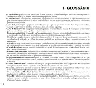 1. GLOSSÁRIO
• Acessibilidade: possibilidade e condição de alcance, percepção e entendimento para a utilização com segurança e
autonomia de edificações, espaço, mobiliário ou equipamento urbano.
• Ajudas Técnicas: são os produtos, instrumentos, equipamentos ou tecnologia adaptados ou especialmente projetados
para melhorar a funcionalidade da pessoa com deficiência ou com mobilidade reduzida, favorecendo a autonomia
pessoal, total ou assistida.
• Área de Aproximação: espaço sem obstáculos para que a pessoa que utiliza cadeira de rodas possa manobrar,
deslocar-se, aproximar-se e utilizar o mobiliário com autonomia e segurança.
• Área de Transferência: espaço necessário para que uma pessoa utilizando cadeira de rodas possa se posicionar
próximo ao mobiliário para o qual necessita transferir-se.
• Barreira Arquitetônica, Urbanística ou Ambiental: qualquer elemento natural, instalado ou edificado que impeça
a aproximação, transferência ou circulação no espaço, mobiliário ou equipamento urbano.
• Deficiência: redução, limitação ou inexistência das condições de percepção das características do ambiente ou de
mobilidade e de utilização de edificações, espaço, mobiliário e equipamento urbano, em caráter temporário ou
permanente.
• Calçada: parte da via, normalmente segregada e em nível diferente, não destinada à circulação de veículos, reservada
ao trânsito de pedestres e, quando possível, à implantação de mobiliário urbano, sinalização, vegetação e outros fins.
• Calçada Rebaixada: rampa construída ou instalada na calçada destinada a promover a concordância de nível entre
esta e a pista de rolamento.
• Elemento da Urbanização: qualquer componente das obras de urbanização, tais como os referentes à pavimentação,
saneamento, distribuição de energia elétrica, iluminação pública, abastecimento e distribuição de água, paisagismo e
os que materializam as indicações do planejamento urbanístico.
• Equipamento Urbano: todos os bens públicos e privados, de utilidade pública, destinados à prestação de serviços
necessários ao funcionamento da cidade, implantados mediante autorização do poder público, em espaços públicos
e privados.
• Fatores de Impedância: elementos ou condições que possam interferir no fluxo de pedestres. Citam-se como
exemplos: mobiliário urbano, vegetação, postes, balizadores, sinalização, entre outros.
• Faixa de Acesso: faixa destinada ao acesso às edificações, localizada entre o alinhamento das edificações e a faixa
livre, desde que não interfira nesta última. Existentes somente em calçadas mais largas.
• Faixa de Serviço ou Mobiliário Urbano: faixa localizada entre a faixa livre e a pista de rolamento, destinada a
implantação do mobiliário urbano e demais elementos autorizados pelo poder público.
• Faixa Livre: faixa da calçada destinada à livre circulação de pedestres, desobstruída de mobiliário e equipamentos
urbanos e demais obstáculos permanentes ou temporários. Este conceito se assemelha ao de passeio definido no
Código de Trânsito Brasileiro.
10
cartilha CREA - 96 paginas FINAL.qxd 11/28/06 3:12 PM Page 10
 