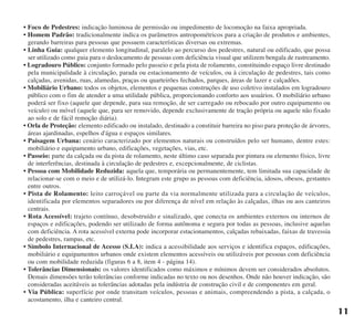 • Foco de Pedestres: indicação luminosa de permissão ou impedimento de locomoção na faixa apropriada.
• Homem Padrão: tradicionalmente indica os parâmetros antropométricos para a criação de produtos e ambientes,
gerando barreiras para pessoas que possuem características diversas ou extremas.
• Linha Guia: qualquer elemento longitudinal, paralelo ao percurso dos pedestres, natural ou edificado, que possa
ser utilizado como guia para o deslocamento de pessoas com deficiência visual que utilizem bengala de rastreamento.
• Logradouro Público: conjunto formado pelo passeio e pela pista de rolamento, constituindo espaço livre destinado
pela municipalidade à circulação, parada ou estacionamento de veículos, ou à circulação de pedestres, tais como
calçadas, avenidas, ruas, alamedas, praças ou quarteirões fechados, parques, áreas de lazer e calçadões.
• Mobiliário Urbano: todos os objetos, elementos e pequenas construções de uso coletivo instalados em logradouro
público com o fim de atender a uma utilidade pública, proporcionando conforto aos usuários. O mobiliário urbano
poderá ser fixo (aquele que depende, para sua remoção, de ser carregado ou rebocado por outro equipamento ou
veículo) ou móvel (aquele que, para ser removido, depende exclusivamente de tração própria ou aquele não fixado
ao solo e de fácil remoção diária).
• Orla de Proteção: elemento edificado ou instalado, destinado a constituir barreira no piso para proteção de árvores,
áreas ajardinadas, espelhos d'água e espaços similares.
• Paisagem Urbana: cenário caracterizado por elementos naturais ou construídos pelo ser humano, dentre estes:
mobiliário e equipamento urbano, edificações, vegetações, vias, etc.
• Passeio: parte da calçada ou da pista de rolamento, neste último caso separada por pintura ou elemento físico, livre
de interferências, destinada à circulação de pedestres e, excepcionalmente, de ciclistas.
• Pessoa com Mobilidade Reduzida: aquela que, temporária ou permanentemente, tem limitada sua capacidade de
relacionar-se com o meio e de utilizá-lo. Integram este grupo as pessoas com deficiência, idosos, obesos, gestantes
entre outros.
• Pista de Rolamento: leito carroçável ou parte da via normalmente utilizada para a circulação de veículos,
identificada por elementos separadores ou por diferença de nível em relação às calçadas, ilhas ou aos canteiros
centrais.
• Rota Acessível: trajeto contínuo, desobstruído e sinalizado, que conecta os ambientes externos ou internos de
espaços e edificações, podendo ser utilizado de forma autônoma e segura por todas as pessoas, inclusive aquelas
com deficiência. A rota acessível externa pode incorporar estacionamentos, calçadas rebaixadas, faixas de travessia
de pedestres, rampas, etc.
• Símbolo Internacional de Acesso (S.I.A): indica a acessibilidade aos serviços e identifica espaços, edificações,
mobiliário e equipamentos urbanos onde existem elementos acessíveis ou utilizáveis por pessoas com deficiência
ou com mobilidade reduzida (figuras 6 a 8, item 4 - página 14).
• Tolerâncias Dimensionais: os valores identificados como máximos e mínimos devem ser considerados absolutos.
Demais dimensões terão tolerâncias conforme indicadas no texto ou nos desenhos. Onde não houver indicação, são
consideradas aceitáveis as tolerâncias adotadas pela indústria de construção civil e de componentes em geral.
• Via Pública: superfície por onde transitam veículos, pessoas e animais, compreendendo a pista, a calçada, o
acostamento, ilha e canteiro central.
11
cartilha CREA - 96 paginas FINAL.qxd 11/28/06 3:12 PM Page 11
 