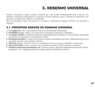 3. DESENHO UNIVERSAL
Conceito: concepção de espaços, artefatos e produtos que visam atender simultaneamente todas as pessoas, com
diferentes características antropométricas e sensoriais, de forma autônoma, segura e confortável, constituindo-se nos
elementos ou soluções que compõem a acessibilidade.
Devem ser projetados espaços que promovam a inclusão e a utilização por qualquer indivíduo com autonomia e
segurança.
3.1. PRINCÍPIOS BÁSICOS DO DESENHO UNIVERSAL
1 - Uso equiparável - útil e comercializável às pessoas com habilidades diferenciadas.
2 - Flexibilidade no uso - atende a uma ampla gama de indivíduos, preferências e habilidades.
3 - Uso simples e intuitivo - uso de fácil compreensão, independentemente de experiência, nível de formação, conhecimento
do idioma ou da capacidade de concentração do usuário.
4 - Informação perceptível - comunica eficazmente ao usuário as informações necessárias, independentemente de sua
capacidade sensorial ou de condições ambientais.
5 - Tolerância ao erro - minimiza o risco e as conseqüências adversas de ações involuntárias ou imprevistas.
6 - Baixo esforço físico - pode ser utilizado com um mínimo de esforço, de forma eficiente e confortável.
7 - Tamanho e espaço para aproximação e uso - oferecem espaços e dimensões apropriados para interação, alcance,
manipulação e uso, independentemente de tamanho, postura ou mobilidade do usuário.
13
cartilha CREA - 96 paginas FINAL.qxd 11/28/06 3:12 PM Page 13
 